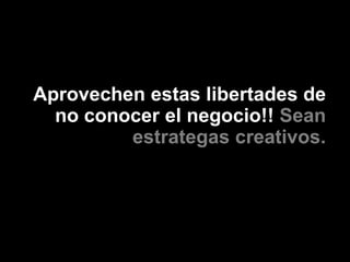Aprovechen estas libertades de
  no conocer el negocio!! Sean
         estrategas creativos.
 