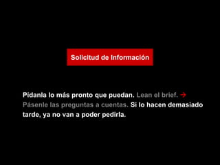 Solicitud de Información




Pídanla lo más pronto que puedan. Lean el brief. 
Pásenle las preguntas a cuentas. Si lo hacen demasiado
tarde, ya no van a poder pedirla.
 