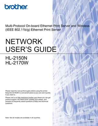 Multi-Protocol On-board Ethernet Print Server and Wireless
(IEEE 802.11b/g) Ethernet Print Server



NETWORK
USER’S GUIDE
HL-2150N
HL-2170W




Please read this manual thoroughly before using the printer.
Keep the CD-ROM in a convenient place so you can use it quickly
if you need to.
Please visit us at http://solutions.brother.com where you can get
product support, the latest driver updates and utilities, and
answers to frequently asked questions (FAQs) and technical
questions.




Note: Not all models are available in all countries.
                                                                    Version A

                                                                        ENG
 