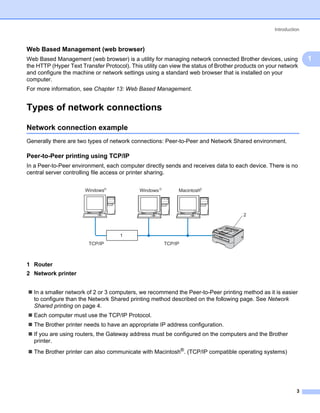 Introduction



Web Based Management (web browser)                                                                              1




Web Based Management (web browser) is a utility for managing network connected Brother devices, using               1
the HTTP (Hyper Text Transfer Protocol). This utility can view the status of Brother products on your network
and configure the machine or network settings using a standard web browser that is installed on your
computer.
For more information, see Chapter 13: Web Based Management.


Types of network connections                                                                                    1




Network connection example                                                                                      1




Generally there are two types of network connections: Peer-to-Peer and Network Shared environment.

Peer-to-Peer printing using TCP/IP                                                                              1




In a Peer-to-Peer environment, each computer directly sends and receives data to each device. There is no
central server controlling file access or printer sharing.

                                 R                     R                R
                       Windows               Windows            Macintosh




                                                                                       2



                                     1
                        TCP/IP                             TCP/IP



1 Router
2 Network printer


  In a smaller network of 2 or 3 computers, we recommend the Peer-to-Peer printing method as it is easier
  to configure than the Network Shared printing method described on the following page. See Network
  Shared printing on page 4.
  Each computer must use the TCP/IP Protocol.
  The Brother printer needs to have an appropriate IP address configuration.
  If you are using routers, the Gateway address must be configured on the computers and the Brother
  printer.
  The Brother printer can also communicate with Macintosh®. (TCP/IP compatible operating systems)




                                                                                                             3
 