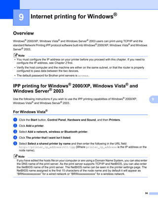 9         Internet printing for Windows®                                                                 9




Overview                                                                                                     9




Windows® 2000/XP, Windows Vista® and Windows Server® 2003 users can print using TCP/IP and the
standard Network Printing IPP protocol software built into Windows® 2000/XP, Windows Vista® and Windows
Server® 2003.

    Note
 • You must configure the IP address on your printer before you proceed with this chapter. If you need to
   configure the IP address, see Chapter 2 first.
 • Verify the host computer and the machine are either on the same subnet, or that the router is properly
   configured to pass data between the two devices.
 • The default password for Brother print servers is access.


IPP printing for Windows® 2000/XP, Windows Vista® and
Windows Server® 2003                                                                                         9




Use the following instructions if you wish to use the IPP printing capabilities of Windows® 2000/XP,             9
Windows Vista® and Windows Server® 2003.


For Windows Vista®                                                                                           9




a   Click the Start button, Control Panel, Hardware and Sound, and then Printers.

b   Click Add a printer.

c   Select Add a network, wireless or Bluetooth printer.

d   Click The printer that I want isn’t listed.

e   Select Select a shared printer by name and then enter the following in the URL field:
    http://printer_ip_address:631/ipp (Where printer_ip_address is the IP address or the
    node name).

    Note
  If you have edited the hosts file on your computer or are using a Domain Name System, you can also enter
  the DNS name of the print server. As the print server supports TCP/IP and NetBIOS, you can also enter
  the NetBIOS name of the print server. The NetBIOS name can be seen in the printer settings page. The
  NetBIOS name assigned is the first 15 characters of the node name and by default it will appear as
  “BRNxxxxxxxxxxxx” for a wired network or “BRWxxxxxxxxxxxx” for a wireless network.




                                                                                                            94
 