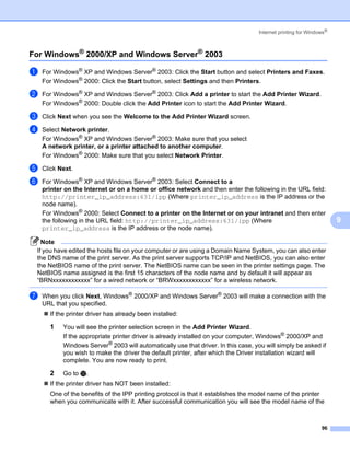 Internet printing for Windows®



For Windows® 2000/XP and Windows Server® 2003                                                                    9




a   For Windows® XP and Windows Server® 2003: Click the Start button and select Printers and Faxes.
    For Windows® 2000: Click the Start button, select Settings and then Printers.

b   For Windows® XP and Windows Server® 2003: Click Add a printer to start the Add Printer Wizard.
    For Windows® 2000: Double click the Add Printer icon to start the Add Printer Wizard.

c   Click Next when you see the Welcome to the Add Printer Wizard screen.

d   Select Network printer.
    For Windows® XP and Windows Server® 2003: Make sure that you select
    A network printer, or a printer attached to another computer.
    For Windows® 2000: Make sure that you select Network Printer.

e   Click Next.

f   For Windows® XP and Windows Server® 2003: Select Connect to a
    printer on the Internet or on a home or office network and then enter the following in the URL field:
    http://printer_ip_address:631/ipp (Where printer_ip_address is the IP address or the
    node name).
    For Windows® 2000: Select Connect to a printer on the Internet or on your intranet and then enter
    the following in the URL field: http://printer_ip_address:631/ipp (Where                                         9
    printer_ip_address is the IP address or the node name).

   Note
 If you have edited the hosts file on your computer or are using a Domain Name System, you can also enter
 the DNS name of the print server. As the print server supports TCP/IP and NetBIOS, you can also enter
 the NetBIOS name of the print server. The NetBIOS name can be seen in the printer settings page. The
 NetBIOS name assigned is the first 15 characters of the node name and by default it will appear as
 “BRNxxxxxxxxxxxx” for a wired network or “BRWxxxxxxxxxxxx” for a wireless network.

g   When you click Next, Windows® 2000/XP and Windows Server® 2003 will make a connection with the
    URL that you specified.
      If the printer driver has already been installed:

      1    You will see the printer selection screen in the Add Printer Wizard.
           If the appropriate printer driver is already installed on your computer, Windows® 2000/XP and
           Windows Server® 2003 will automatically use that driver. In this case, you will simply be asked if
           you wish to make the driver the default printer, after which the Driver installation wizard will
           complete. You are now ready to print.

      2    Go to l.
      If the printer driver has NOT been installed:
      One of the benefits of the IPP printing protocol is that it establishes the model name of the printer
      when you communicate with it. After successful communication you will see the model name of the



                                                                                                               96
 