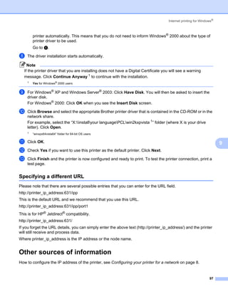 Internet printing for Windows®



        printer automatically. This means that you do not need to inform Windows® 2000 about the type of
        printer driver to be used.
        Go to h.

h   The driver installation starts automatically.

     Note
   If the printer driver that you are installing does not have a Digital Certificate you will see a warning
   message. Click Continue Anyway 1 to continue with the installation.
    1
        Yes for Windows® 2000 users


i   For Windows® XP and Windows Server® 2003: Click Have Disk. You will then be asked to insert the
    driver disk.
    For Windows® 2000: Click OK when you see the Insert Disk screen.

j   Click Browse and select the appropriate Brother printer driver that is contained in the CD-ROM or in the
    network share.
    For example, select the “X:installyour languagePCLwin2kxpvista 1” folder (where X is your drive
    letter). Click Open.
    1
        “winxpx64vista64” folder for 64-bit OS users

k   Click OK.                                                                                                            9
l   Check Yes if you want to use this printer as the default printer. Click Next.

m   Click Finish and the printer is now configured and ready to print. To test the printer connection, print a
    test page.


Specifying a different URL                                                                                           9




Please note that there are several possible entries that you can enter for the URL field.
http://printer_ip_address:631/ipp
This is the default URL and we recommend that you use this URL.
http://printer_ip_address:631/ipp/port1
This is for HP® Jetdirect® compatibility.
http://printer_ip_address:631/
If you forget the URL details, you can simply enter the above text (http://printer_ip_address/) and the printer
will still receive and process data.
Where printer_ip_address is the IP address or the node name.


Other sources of information                                                                                         9




How to configure the IP address of the printer, see Configuring your printer for a network on page 8.


                                                                                                                   97
 