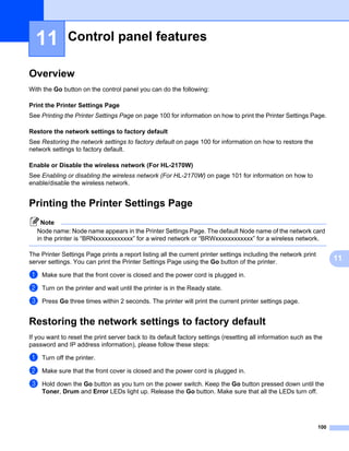 11          Control panel features                                                                                11




Overview                                                                                                            11




With the Go button on the control panel you can do the following:

Print the Printer Settings Page                                                                                     11




See Printing the Printer Settings Page on page 100 for information on how to print the Printer Settings Page.

Restore the network settings to factory default                                                                     11




See Restoring the network settings to factory default on page 100 for information on how to restore the
network settings to factory default.

Enable or Disable the wireless network (For HL-2170W)                                                               11




See Enabling or disabling the wireless network (For HL-2170W) on page 101 for information on how to
enable/disable the wireless network.


Printing the Printer Settings Page                                                                                  11




     Note
   Node name: Node name appears in the Printer Settings Page. The default Node name of the network card
   in the printer is “BRNxxxxxxxxxxxx” for a wired network or “BRWxxxxxxxxxxxx” for a wireless network.

The Printer Settings Page prints a report listing all the current printer settings including the network print
server settings. You can print the Printer Settings Page using the Go button of the printer.                             11

a   Make sure that the front cover is closed and the power cord is plugged in.

b   Turn on the printer and wait until the printer is in the Ready state.

c   Press Go three times within 2 seconds. The printer will print the current printer settings page.


Restoring the network settings to factory default                                                                   11




If you want to reset the print server back to its default factory settings (resetting all information such as the
password and IP address information), please follow these steps:

a   Turn off the printer.

b   Make sure that the front cover is closed and the power cord is plugged in.

c   Hold down the Go button as you turn on the power switch. Keep the Go button pressed down until the
    Toner, Drum and Error LEDs light up. Release the Go button. Make sure that all the LEDs turn off.




                                                                                                                 100
 