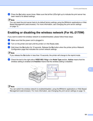 Control panel features



d   Press the Go button seven times. Make sure that all the LEDs light up to indicate the print server has
    been reset to its default settings.

   Note
  You can reset the print server back to its default factory settings using the BRAdmin applications or Web
  Based Management (web browser). For more information, see Changing the print server settings
  on page 12.


Enabling or disabling the wireless network (For HL-2170W)                                                         11




If you want to switch the wireless network to enabled/disabled, please follow these steps:

a   Make sure that the power cord is plugged in.

b   Turn on the printer and wait until the printer is in the Ready state.

c   Hold down the Go button for 10 seconds. Release the Go button when the printer prints a Network
    Configuration page that indicates the current network settings.

    Note
  If you release the Go button in less than 10 seconds, the printer will change to the reprint mode.

d   Check the text to the right side of IEEE 802.11b/g in the Node Type section. Active means that the
    wireless setting is enabled and Inactive means that the wireless setting is disabled.



                                                                                                                       11




   Note
  You can switch the wireless network to enabled/disabled, using the BRAdmin applications or Web Based
  Management (web browser). For more information, see Changing the print server settings on page 12.




                                                                                                               101
 