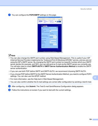 Security methods



g   You can configure the POP3/SMTP settings on this page.




    Note
• You can also change the SMTP port number using Web Based Management. This is useful if your ISP
  (Internet Service Provider) implements the “Outbound Port 25 Blocking (OP25B)” service, and you are not
  using the ISP’s SMTP server. By changing the SMTP port number to a specific number which your SMTP
  server decide (for example, port 587), you can still send an E-mail via the SMTP server you currently use.
  You will also need to check SMTP-AUTH of SMTP Server Authentication Method to enable the SMTP
  server authentication.
• If you can use both POP before SMTP and SMTP-AUTH, we recommend choosing SMTP-AUTH.
• If you choose POP before SMTP for the SMTP Server Authentication Method, you need to configure POP3
  settings. You can also use the APOP method.
                                                                                                                12
• For more information, see the Help text in Web Based Management.
• You can also confirm whether the E-mail settings are correct after configuration by sending a test E-mail.

h   After configuring, click Submit. The Test E-mail Send/Receive Configuration dialog appears.

i   Follow the instructions on-screen if you want to test with the current settings.




                                                                                                         104
 