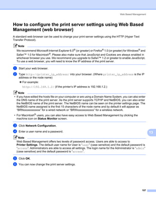 Web Based Management



How to configure the print server settings using Web Based
Management (web browser)                                                                                      13




A standard web browser can be used to change your print server settings using the HTTP (Hyper Text
Transfer Protocol).

    Note
  We recommend Microsoft Internet Explorer 6.0® (or greater) or Firefox® 1.0 (or greater) for Windows® and
  Safari™ 1.0 for Macintosh®. Please also make sure that JavaScript and Cookies are always enabled in
  whichever browser you use. We recommend you upgrade to Safari™ 1.2 or greater to enable JavaScript.
  To use a web browser, you will need to know the IP address of the print server.

a   Start your web browser.

b   Type http://printer_ip_address/ into your browser. (Where printer_ip_address is the IP
    address or the node name)
       For example:
       http://192.168.1.2/ (if the printer’s IP address is 192.168.1.2.)

     Note
 • If you have edited the hosts file on your computer or are using a Domain Name System, you can also enter
   the DNS name of the print server. As the print server supports TCP/IP and NetBIOS, you can also enter
   the NetBIOS name of the print server. The NetBIOS name can be seen on the printer settings page. The
   NetBIOS name assigned is the first 15 characters of the node name and by default it will appear as
   “BRNxxxxxxxxxxxx” for a wired network or “BRWxxxxxxxxxxxx” for a wireless network.
 • For Macintosh® users, you can also have easy access to Web Based Management by clicking the
   machine icon on Status Monitor screen.

c   Click Network Configuration.

d   Enter a user name and a password.                                                                              13
   Note
  Web Based Management offers two levels of password access. Users are able to access to
  Printer Settings. The default user name for User is “user” (case sensitive) and the default password is
  “access”. Administrators are able to access all settings. The login name for the Administrator is “admin”
  (case sensitive) and the default password is “access”.

e   Click OK.

f   You can now change the print server settings.




                                                                                                        107
 