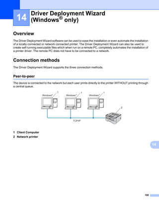 Driver Deployment Wizard
  14          (Windows® only)                                                                                  14




Overview                                                                                                       14




The Driver Deployment Wizard software can be used to ease the installation or even automate the installation
of a locally connected or network connected printer. The Driver Deployment Wizard can also be used to
create self running executable files which when run on a remote PC, completely automates the installation of
a printer driver. The remote PC does not have to be connected to a network.


Connection methods                                                                                             14




The Driver Deployment Wizard supports the three connection methods.


Peer-to-peer                                                                                                   14




The device is connected to the network but each user prints directly to the printer WITHOUT printing through
a central queue.
                                     1                  1                 1
                       Windows   R
                                          Windows   R
                                                            Windows   R




                                                                                      2




                                               TCP/IP



1 Client Computer
2 Network printer

                                                                                                                    14




                                                                                                         108
 
