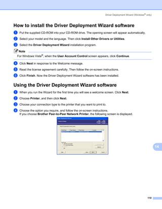 Driver Deployment Wizard (Windows® only)



How to install the Driver Deployment Wizard software                                                           14




a   Put the supplied CD-ROM into your CD-ROM drive. The opening screen will appear automatically.

b   Select your model and the language. Then click Install Other Drivers or Utilities.

c   Select the Driver Deployment Wizard installation program.

    Note
 For Windows Vista®, when the User Account Control screen appears, click Continue.

d   Click Next in response to the Welcome message.

e   Read the license agreement carefully. Then follow the on-screen instructions.

f   Click Finish. Now the Driver Deployment Wizard software has been installed.


Using the Driver Deployment Wizard software                                                                    14




a   When you run the Wizard for the first time you will see a welcome screen. Click Next.

b   Choose Printer, and then click Next.

c   Choose your connection type to the printer that you want to print to.

d   Choose the option you require, and follow the on-screen instructions.
    If you choose Brother Peer-to-Peer Network Printer, the following screen is displayed.




                                                                                                                    14




                                                                                                            110
 