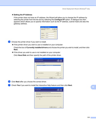 Driver Deployment Wizard (Windows® only)



       Setting the IP Address
       If the printer does not have an IP address, the Wizard will allow you to change the IP address by
       selecting the printer from the list and by selecting the Configure IP option. A dialogue box then
       appears which allows you to specify information such as the IP address, subnet mask and also the
       gateway address.




e   Choose the printer driver if you wish to install.
       If the printer driver you wish to use is installed on your computer:
       Check the box of Currently installed drivers and choose the printer you wish to install, and then click
       Next.
       If the driver you wish to use is not installed on your computer:
       Click Have Disk and then specify the path of the printer driver.




f   Click Next after you choose the correct driver.

g   Check Yes if you want to install the Interactive Help feature and then click Next.
                                                                                                                     14




                                                                                                              111
 