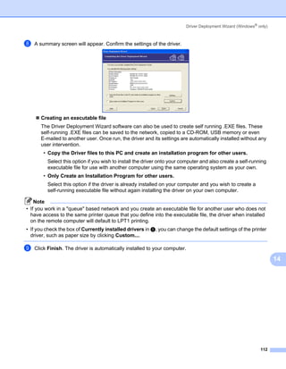Driver Deployment Wizard (Windows® only)



h   A summary screen will appear. Confirm the settings of the driver.




       Creating an executable file
       The Driver Deployment Wizard software can also be used to create self running .EXE files. These
       self-running .EXE files can be saved to the network, copied to a CD-ROM, USB memory or even
       E-mailed to another user. Once run, the driver and its settings are automatically installed without any
       user intervention.
        • Copy the Driver files to this PC and create an installation program for other users.
          Select this option if you wish to install the driver onto your computer and also create a self-running
          executable file for use with another computer using the same operating system as your own.
        • Only Create an Installation Program for other users.
          Select this option if the driver is already installed on your computer and you wish to create a
          self-running executable file without again installing the driver on your own computer.

    Note
• If you work in a "queue" based network and you create an executable file for another user who does not
  have access to the same printer queue that you define into the executable file, the driver when installed
  on the remote computer will default to LPT1 printing.
• If you check the box of Currently installed drivers in e, you can change the default settings of the printer
  driver, such as paper size by clicking Custom....

i   Click Finish. The driver is automatically installed to your computer.

                                                                                                                     14




                                                                                                              112
 