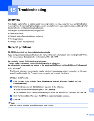 15          Troubleshooting                                                                                       15




Overview                                                                                                            15




This chapter explains how to resolve typical network problems you may encounter when using the Brother
network printer. If, after reading this chapter, you are unable to resolve your problem, please visit the Brother
Solutions Center at: http://solutions.brother.com
This chapter is divided into the following sections:
   General problems
   Network print software installation problems
   Printing problems
   Protocol-specific troubleshooting


General problems                                                                                                    15




CD-ROM is inserted, but does not start automatically                                                                15




If your computer does not support Autorun, the menu will not start automatically after inserting the CD-ROM.
In this case, execute Start.exe in the root directory of the CD-ROM.

My computer cannot find the printer/print server
I cannot make a necessary connection to the printer/print server.
My printer/print server does not appear in the window of BRAdmin Light or BRAdmin Professional                      15




   For Windows®
   The Firewall setting on your computer may be rejecting the necessary network connection. In this case,
   you will need to disable the Firewall on your computer and re-install the drivers.

   Windows Vista® users:                                                                                            15




   a    Click the Start button, Control Panel, Network and Internet, Windows Firewall and click
        Change settings.

   b    When the User Account Control screen appears, do the following.
           Users who have administrator rights: Click Continue.                                                          15
           For users who do not have administrator rights: Enter the administrator password and click OK.

   c    Click the General tab. Make sure that Off (not recommended) is selected.

   d    Click OK.

    Note
   After the Brother software is installed, restart your Firewall.




                                                                                                              113
 
