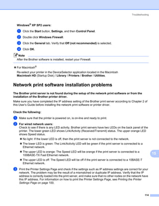 Troubleshooting



  Windows® XP SP2 users:                                                                                         15




  a    Click the Start button, Settings, and then Control Panel.

  b    Double click Windows Firewall.

  c    Click the General tab. Verify that Off (not recommended) is selected.

  d    Click OK.

   Note
  After the Brother software is installed, restart your Firewall.

  For Macintosh®
  Re-select your printer in the DeviceSelector application located in the Macintosh
  Macintosh HD (Startup Disk) / Library / Printers / Brother / Utilities.


Network print software installation problems                                                                     15




The Brother print server is not found during the setup of the network print software or from the
installation of the Brother printer driver.                                                                      15




Make sure you have completed the IP address setting of the Brother print server according to Chapter 2 of
this User’s Guide before installing the network print software or printer driver.

Check the following:                                                                                             15




a   Make sure that the printer is powered on, is on-line and ready to print.

b   For wired network users:
    Check to see if there is any LED activity. Brother print servers have two LEDs on the back panel of the
    printer. The lower green LED shows Link/Activity (Received/Transmit) status. The upper orange LED
    shows Speed status.
       No light: If the lower LED is off, then the print server is not connected to the network.
       The lower LED is green: The Link/Activity LED will be green if the print server is connected to a
       Ethernet network.
       The upper LED is orange: The Speed LED will be orange if the print server is connected to a
       100BASE-TX Fast Ethernet network.
                                                                                                                      15
       The upper LED is off: The Speed LED will be off if the print server is connected to a 10BASE-T
       Ethernet network.

c   Print the Printer Settings Page and check if the settings such as IP address settings are correct for your
    network. The problem may be the result of a mismatched or duplicate IP address. Verify that the IP
    address is correctly loaded into the print server, and make sure that no other nodes on the network have
    this IP address. For information on how to print the Printer Settings Page, see Printing the Printer
    Settings Page on page 100.



                                                                                                              114
 