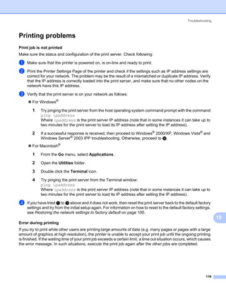 Troubleshooting



Printing problems                                                                                                      15




Print job is not printed                                                                                               15




Make sure the status and configuration of the print server. Check following:

a    Make sure that the printer is powered on, is on-line and ready to print.

b    Print the Printer Settings Page of the printer and check if the settings such as IP address settings are
     correct for your network. The problem may be the result of a mismatched or duplicate IP address. Verify
     that the IP address is correctly loaded into the print server, and make sure that no other nodes on the
     network have this IP address.

c    Verify that the print server is on your network as follows:
        For Windows®

        1    Try pinging the print server from the host operating system command prompt with the command:
             ping ipaddress
             Where ipaddress is the print server IP address (note that in some instances it can take up to
             two minutes for the print server to load its IP address after setting the IP address).

        2    If a successful response is received, then proceed to Windows® 2000/XP, Windows Vista® and
             Windows Server® 2003 IPP troubleshooting. Otherwise, proceed to d.
        For Macintosh®

        1    From the Go menu, select Applications.

        2    Open the Utilities folder.

        3    Double click the Terminal icon.

        4    Try pinging the print server from the Terminal window:
             ping ipaddress
             Where ipaddress is the print server IP address (note that in some instances it can take up to
             two minutes for the print server to load its IP address after setting the IP address).

d    If you have tried a to c above and it does not work, then reset the print server back to the default factory
     settings and try from the initial setup again. For information on how to reset to the default factory settings,
     see Restoring the network settings to factory default on page 100.
                                                                                                                            15
Error during printing                                                                                                  15




If you try to print while other users are printing large amounts of data (e.g. many pages or pages with a large
amount of graphics at high resolution), the printer is unable to accept your print job until the ongoing printing
is finished. If the waiting time of your print job exceeds a certain limit, a time out situation occurs, which causes
the error message. In such situations, execute the print job again after the other jobs are completed.




                                                                                                                  116
 