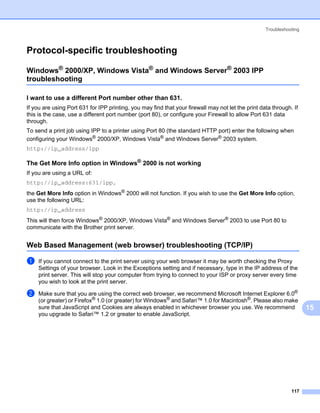 Troubleshooting



Protocol-specific troubleshooting                                                                                    15




Windows® 2000/XP, Windows Vista® and Windows Server® 2003 IPP
troubleshooting                                                                                                      15




I want to use a different Port number other than 631.                                                                15




If you are using Port 631 for IPP printing, you may find that your firewall may not let the print data through. If
this is the case, use a different port number (port 80), or configure your Firewall to allow Port 631 data
through.
To send a print job using IPP to a printer using Port 80 (the standard HTTP port) enter the following when
configuring your Windows® 2000/XP, Windows Vista® and Windows Server® 2003 system.
http://ip_address/ipp

The Get More Info option in Windows® 2000 is not working                                                             15




If you are using a URL of:
http://ip_address:631/ipp,
the Get More Info option in Windows® 2000 will not function. If you wish to use the Get More Info option,
use the following URL:
http://ip_address
This will then force Windows® 2000/XP, Windows Vista® and Windows Server® 2003 to use Port 80 to
communicate with the Brother print server.


Web Based Management (web browser) troubleshooting (TCP/IP)                                                          15




a   If you cannot connect to the print server using your web browser it may be worth checking the Proxy
    Settings of your browser. Look in the Exceptions setting and if necessary, type in the IP address of the
    print server. This will stop your computer from trying to connect to your ISP or proxy server every time
    you wish to look at the print server.

b   Make sure that you are using the correct web browser, we recommend Microsoft Internet Explorer 6.0®
    (or greater) or Firefox® 1.0 (or greater) for Windows® and Safari™ 1.0 for Macintosh®. Please also make
    sure that JavaScript and Cookies are always enabled in whichever browser you use. We recommend                        15
    you upgrade to Safari™ 1.2 or greater to enable JavaScript.




                                                                                                               117
 