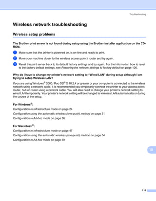 Troubleshooting



Wireless network troubleshooting                                                                                  15




Wireless setup problems                                                                                           15




The Brother print server is not found during setup using the Brother installer application on the CD-
ROM.                                                                                                              15




a   Make sure that the printer is powered on, is on-line and ready to print.

b   Move your machine closer to the wireless access point / router and try again.

c   Reset the print server back to its default factory settings and try again. For the information how to reset
    to the factory default settings, see Restoring the network settings to factory default on page 100.

Why do I have to change my printer’s network setting to “Wired LAN” during setup although I am
trying to setup Wireless LAN?                                                                                     15




If you are using Windows® 2000, Mac OS® X 10.2.4 or greater or your computer is connected to the wireless
network using a network cable, it is recommended you temporarily connect the printer to your access point /
router, hub or router using a network cable. You will also need to change your printer’s network setting to
wired LAN temporarily. Your printer’s network setting will be changed to wireless LAN automatically or during
the course of the setup.

For Windows®:                                                                                                     15




Configuration in Infrastructure mode on page 24
Configuration using the automatic wireless (one-push) method on page 31
Configuration in Ad-hoc mode on page 36

For Macintosh®:                                                                                                   15




Configuration in Infrastructure mode on page 47
Configuration using the automatic wireless (one-push) method on page 54
Configuration in Ad-hoc mode on page 59


                                                                                                                       15




                                                                                                            118
 