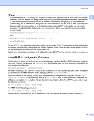 Appendix A



    Note
   In order to enable BOOTP, simply use an editor to delete the“#” (if there is no “#”, then BOOTP is already               A
   enabled). Then edit the BOOTP configuration file (usually /etc/bootptab) and enter the name, network type
   (1 for Ethernet), Ethernet address and the IP address, subnet mask and gateway of the print server.
   Unfortunately, the exact format for doing this is not standardized, so you will need to refer to your system
   documentation to determine how to enter this information (many UNIX® systems also have template
   examples in the bootptab file that you can use for reference). Some examples of typical /etc/bootptab
   entries include:
   BRN008077310107 1 00:80:77:31:01:07 192.168.1.2
   and:
   BRN008077310107:ht=ethernet:ha=008077310107:
   ip=192.168.1.2:

Certain BOOTP host software implementations will not respond to BOOTP requests if you have not included
a download filename in the configuration file. If this is the case, simply create a null file on the host and specify
the name of this file and its path in the configuration file.
As with rarp, the print server will load its IP address from the BOOTP server when the printer is powered on.


Using RARP to configure the IP address                                                                                  A




The Brother print server’s IP address can be configured using the Reverse ARP (RARP) facility on your host
computer. This is done by editing the /etc/ethers file (if this file does not exist, you can create it) with an
entry similar to the following:
00:80:77:31:01:07            BRN008077310107
Where the first entry is the Ethernet address of the print server and the second entry is the name of the print
server (the name must be the same as the one you put in the /etc/hosts file).
If the rarp daemon is not already running, start it (depending on the system the command can be rarpd,
rarpd -a, in.rarpd -a or something else; type man rarpd or refer to your system documentation for
additional information). To verify that the rarp daemon is running on a Berkeley UNIX®-based system, type
the following command:
ps -ax | grep -v grep | grep rarpd
For AT&T UNIX®-based systems, type:
ps -ef | grep -v grep | grep rarpd
The Brother print server will get the IP address from the rarp daemon when the printer is powered on.




                                                                                                                  121
 