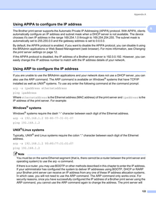 Appendix A



Using APIPA to configure the IP address                                                                          A




                                                                                                                     A
The Brother print server supports the Automatic Private IP Addressing (APIPA) protocol. With APIPA, clients
automatically configure an IP address and subnet mask when a DHCP server is not available. The device
chooses it's own IP address in the range 169.254.1.0 through to 169.254.254.255. The subnet mask is
automatically set to 255.255.0.0 and the gateway address is set to 0.0.0.0.
By default, the APIPA protocol is enabled. If you want to disable the APIPA protocol, you can disable it using
the BRAdmin applications or Web Based Management (web browser). For more information, see Changing
the print server settings on page 12.
If the APIPA protocol is disabled, the IP address of a Brother print server is 192.0.0.192. However, you can
easily change this IP address number to match with the IP address details of your network.


Using ARP to configure the IP address                                                                            A




If you are unable to use the BRAdmin applications and your network does not use a DHCP server, you can
also use the ARP command. The ARP command is available on Windows® systems that have TCP/IP
installed as well as UNIX® systems. To use arp enter the following command at the command prompt:
arp -s ipaddress ethernetaddress
ping ipaddress
Where ethernetaddress is the Ethernet address (MAC address) of the print server and ipaddress is the
IP address of the print server. For example:

Windows® systems                                                                                                 A




Windows® systems require the dash “-” character between each digit of the Ethernet address.
arp -s 192.168.1.2 00-80-77-31-01-07
ping 192.168.1.2

UNIX®/Linux systems                                                                                              A




Typically, UNIX® and Linux systems require the colon “:” character between each digit of the Ethernet
address.
arp -s 192.168.1.2 00:80:77:31:01:07
ping 192.168.1.2

    Note
   You must be on the same Ethernet segment (that is, there cannot be a router between the print server and
   operating system) to use the arp -s command.
   If there is a router, you may use BOOTP or other methods described in this chapter to enter the IP address.
   If your administrator has configured the system to deliver IP addresses using BOOTP, DHCP or RARP
   your Brother print server can receive an IP address from any one of these IP address allocation systems.
   In which case, you will not need to use the ARP command. The ARP command only works once. For
   security reasons, once you have successfully configured the IP address of a Brother print server using the
   ARP command, you cannot use the ARP command again to change the address. The print server will


                                                                                                           122
 