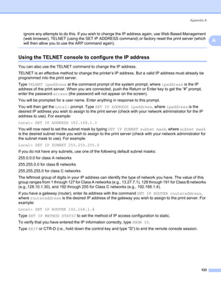 Appendix A



  ignore any attempts to do this. If you wish to change the IP address again, use Web Based Management
  (web browser), TELNET (using the SET IP ADDRESS command) or factory reset the print server (which
                                                                                                                   A
  will then allow you to use the ARP command again).


Using the TELNET console to configure the IP address                                                           A




You can also use the TELNET command to change the IP address.
TELNET is an effective method to change the printer’s IP address. But a valid IP address must already be
programmed into the print server.
Type TELNET ipaddress at the command prompt of the system prompt, where ipaddress is the IP
address of the print server. When you are connected, push the Return or Enter key to get the “#” prompt,
enter the password access (the password will not appear on the screen).
You will be prompted for a user name. Enter anything in response to this prompt.
You will then get the Local> prompt. Type SET IP ADDRESS ipaddress, where ipaddress is the
desired IP address you wish to assign to the print server (check with your network administrator for the IP
address to use). For example:
Local> SET IP ADDRESS 192.168.1.3
You will now need to set the subnet mask by typing SET IP SUBNET subnet mask, where subnet mask
is the desired subnet mask you wish to assign to the print server (check with your network administrator for
the subnet mask to use). For example:
Local> SET IP SUBNET 255.255.255.0
If you do not have any subnets, use one of the following default subnet masks:
255.0.0.0 for class A networks
255.255.0.0 for class B networks
255.255.255.0 for class C networks
The leftmost group of digits in your IP address can identify the type of network you have. The value of this
group ranges from 1 through 127 for Class A networks (e.g., 13.27.7.1), 128 through 191 for Class B networks
(e.g.,128.10.1.30), and 192 through 255 for Class C networks (e.g., 192.168.1.4).
If you have a gateway (router), enter its address with the command SET IP ROUTER routeraddress,
where routeraddress is the desired IP address of the gateway you wish to assign to the print server. For
example:
Local> SET IP ROUTER 192.168.1.4
Type SET IP METHOD STATIC to set the method of IP access configuration to static.
To verify that you have entered the IP information correctly, type SHOW IP.
Type EXIT or CTR-D (i.e., hold down the control key and type “D”) to end the remote console session.




                                                                                                          123
 