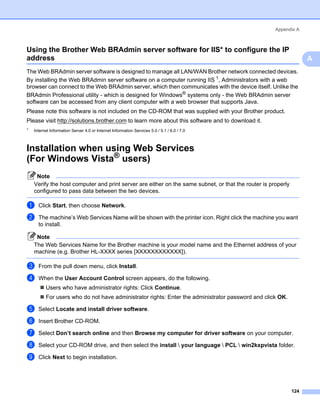 Appendix A



Using the Brother Web BRAdmin server software for IIS* to configure the IP
address                                                                                                         A
                                                                                                                    A
The Web BRAdmin server software is designed to manage all LAN/WAN Brother network connected devices.
By installing the Web BRAdmin server software on a computer running IIS 1, Administrators with a web
browser can connect to the Web BRAdmin server, which then communicates with the device itself. Unlike the
BRAdmin Professional utility - which is designed for Windows® systems only - the Web BRAdmin server
software can be accessed from any client computer with a web browser that supports Java.
Please note this software is not included on the CD-ROM that was supplied with your Brother product.
Please visit http://solutions.brother.com to learn more about this software and to download it.
1
    Internet Information Server 4.0 or Internet Information Services 5.0 / 5.1 / 6.0 / 7.0



Installation when using Web Services
(For Windows Vista® users)                                                                                      A




     Note
    Verify the host computer and print server are either on the same subnet, or that the router is properly
    configured to pass data between the two devices.

a     Click Start, then choose Network.

b     The machine’s Web Services Name will be shown with the printer icon. Right click the machine you want
      to install.

     Note
    The Web Services Name for the Brother machine is your model name and the Ethernet address of your
    machine (e.g. Brother HL-XXXX series [XXXXXXXXXXXX]).

c     From the pull down menu, click Install.

d     When the User Account Control screen appears, do the following.
          Users who have administrator rights: Click Continue.
          For users who do not have administrator rights: Enter the administrator password and click OK.

e     Select Locate and install driver software.

f     Insert Brother CD-ROM.

g     Select Don’t search online and then Browse my computer for driver software on your computer.

h     Select your CD-ROM drive, and then select the install  your language  PCL  win2kxpvista folder.

i     Click Next to begin installation.




                                                                                                              124
 