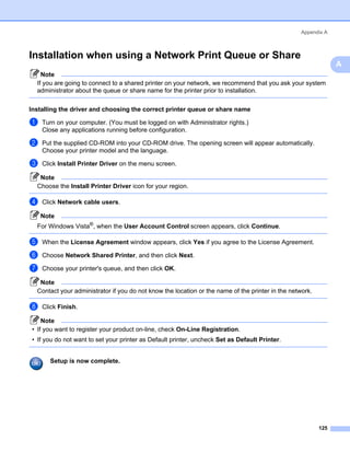 Appendix A



Installation when using a Network Print Queue or Share                                                      A




                                                                                                                A
    Note
  If you are going to connect to a shared printer on your network, we recommend that you ask your system
  administrator about the queue or share name for the printer prior to installation.

Installing the driver and choosing the correct printer queue or share name                                  A




a   Turn on your computer. (You must be logged on with Administrator rights.)
    Close any applications running before configuration.

b   Put the supplied CD-ROM into your CD-ROM drive. The opening screen will appear automatically.
    Choose your printer model and the language.

c   Click Install Printer Driver on the menu screen.

   Note
  Choose the Install Printer Driver icon for your region.

d   Click Network cable users.

    Note
  For Windows Vista®, when the User Account Control screen appears, click Continue.

e   When the License Agreement window appears, click Yes if you agree to the License Agreement.

f   Choose Network Shared Printer, and then click Next.

g   Choose your printer's queue, and then click OK.

   Note
  Contact your administrator if you do not know the location or the name of the printer in the network.

h   Click Finish.

    Note
• If you want to register your product on-line, check On-Line Registration.
• If you do not want to set your printer as Default printer, uncheck Set as Default Printer.


       Setup is now complete.




                                                                                                          125
 