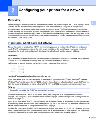 2         Configuring your printer for a network                                                               2




Overview                                                                                                           2




                                                                                                                       2
Before using your Brother printer in a network environment, you must configure the TCP/IP settings. In this
chapter, you will learn the basic steps required to print over the network using the TCP/IP protocol.
We recommend that you use the Brother installer application on the CD-ROM we have provided with the
printer. By using this application, you can easily connect your printer to your network and install the network
software and printer driver which you need to complete the network configuration. You will be guided by the
on-screen instructions until you are able to use your Brother network printer. Please follow the instructions in
the supplied Quick Setup Guide.


IP addresses, subnet masks and gateways                                                                            2




To use the printer in a networked TCP/IP environment, you need to configure the IP address and subnet
mask. The IP address you assign to the print server must be on the same logical network as your host
computers. If it is not, you must properly configure the subnet mask and the gateway address.

IP address                                                                                                         2




An IP address is a series of numbers that identifies each computer connected to a network. An IP address
consists of four numbers separated by dots. Each number is between 0 and 255.
   Example: In a small network, you would normally change the final numbers.
    • 192.168.1.1
    • 192.168.1.2
    • 192.168.1.3

How the IP address is assigned to your print server:                                                               2




If you have a DHCP/BOOTP/RARP server in your network (typically a UNIX®/Linux, Windows® 2000/XP,
Windows Vista®, or Windows Server® 2003 network) the print server will automatically obtain its IP address
from the server and register its name with any RFC 1001 and 1002-compliant dynamic name services.

    Note
   On smaller networks, the DHCP server may be the router.

For more information on DHCP, BOOTP and RARP, see Using DHCP to configure the IP address
on page 120, Using BOOTP to configure the IP address on page 120 and Using RARP to configure the IP
address on page 121.
If you do not have a DHCP/BOOTP/RARP server, the Automatic Private IP Addressing (APIPA) protocol will
automatically assign an IP address from the range 169.254.1.0 to 169.254.254.255. For more information on
APIPA, see Using APIPA to configure the IP address on page 122.
If the APIPA protocol is disabled, the IP address of a Brother print server is 192.0.0.192. However, you can
easily change this IP address number to match with the IP address details of your network. For information
on how to change the IP address, see Setting the IP address and subnet mask on page 10.

                                                                                                               8
 