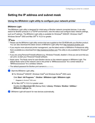 Configuring your printer for a network



Setting the IP address and subnet mask                                                                               2




Using the BRAdmin Light utility to configure your network printer                                                    2




                                                                                                                         2
BRAdmin Light                                                                                                        2




The BRAdmin Light utility is designed for initial setup of Brother network connected devices. It can also
search for Brother products in a TCP/IP environment, view the status and configure basic network settings,
such as IP address. The BRAdmin Light utility is available for Windows® 2000/XP, Windows Vista®,
Windows Server® 2003 and Mac OS® X 10.2.4 or greater.

    Note
 • Please use the BRAdmin Light utility version that was supplied on the CD-ROM with your Brother product.
   You can also download the latest version of BRAdmin Light utility from http://solutions.brother.com
 • If you require more advanced printer management, use the latest version of BRAdmin Professional utility
   that is available as a download from http://solutions.brother.com This utility is only available for Windows®
   users.
 • If you are using Personal Firewall software (e.g. Windows Firewall), disable it. Once you are sure that you
   can print, re-start your Personal Firewall software.
 • Node name: The Node name for each Brother device on the network appears in BRAdmin Light. The
   default Node name of the network card in the printer is “BRNxxxxxxxxxxxx” for a wired network or
   “BRWxxxxxxxxxxxx” for a wireless network.
 • The default password for Brother print servers is access.

a   Start the BRAdmin Light utility.
       For Windows® 2000/XP, Windows Vista® and Windows Server® 2003 users
       Click Start / All Programs 1 / Brother / BRAdmin Light / BRAdmin Light.
       1
           Programs for Windows® 2000 users

       For Mac OS® X 10.2.4 or greater users
       Double-click Macintosh HD (Startup Disk) / Library / Printers / Brother / Utilities /
       BRAdmin Light.jar file.

b   BRAdmin Light will search for new devices automatically.




                                                                                                                   10
 