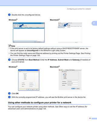 Configuring your printer for a network



c   Double-click the unconfigured device.

Windows®                                               Macintosh®
                                                                                                                       2




     Note
 • If the print server is set to its factory default settings without using a DHCP/BOOTP/RARP server, the
   device will appear as Unconfigured in the BRAdmin Light utility screen.
 • You can find the node name and Ethernet address by printing out the Printer Settings Page. See Printing
   the Printer Settings Page on page 100.

d   Choose STATIC from Boot Method. Enter the IP Address, Subnet Mask and Gateway (if needed) of
    your print server.

Windows®                                               Macintosh®




e   Click OK.

f   With the correctly programmed IP address, you will see the Brother print server in the device list.


Using other methods to configure your printer for a network                                                        2




You can configure your network printer using other methods. See Other ways to set the IP address (for
advanced users and administrators) on page 120.




                                                                                                                 11
 
