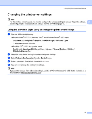 Configuring your printer for a network



Changing the print server settings                                                                                 2




   Note
  For the wireless network users, you need to configure the wireless settings to change the printer settings.          2
  See Configuring the wireless network settings (For HL-2170W) on page 15.


Using the BRAdmin Light utility to change the print server settings                                                2




a   Start the BRAdmin Light utility.
       For Windows® 2000/XP, Windows Vista® and Windows Server® 2003 users
       Click Start / All Programs 1 / Brother / BRAdmin Light / BRAdmin Light.
       1
           Programs for Windows® 2000 users

       For Mac OS® X 10.2.4 or greater users
       Double-click Macintosh HD (Startup Disk) / Library / Printers / Brother / Utilities /
       BRAdmin Light.jar file.

b   Select the print server which you want to change the settings.

c   Select Network Configuration from the Control menu.

d   Enter a password. The default Password is access.

e   You can now change the print server settings.

    Note
  If you want to change more advanced settings, use the BRAdmin Professional utility that is available as a
  download from http://solutions.brother.com




                                                                                                                 12
 
