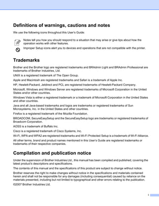 Definitions of warnings, cautions and notes
We use the following icons throughout this User’s Guide:

        Notes tell you how you should respond to a situation that may arise or give tips about how the
        operation works with other features.
        Improper Setup icons alert you to devices and operations that are not compatible with the printer.



Trademarks
Brother and the Brother logo are registered trademarks and BRAdmin Light and BRAdmin Professional are
trademarks of Brother Industries, Ltd.
UNIX is a registered trademark of The Open Group.
Apple and Macintosh are registered trademarks and Safari is a trademark of Apple Inc.
HP, Hewlett-Packard, Jetdirect and PCL are registered trademarks of Hewlett-Packard Company.
Microsoft, Windows and Windows Server are registered trademarks of Microsoft Corporation in the United
States and/or other countries.
Windows Vista is either a registered trademark or a trademark of Microsoft Corporation in the United States
and other countries.
Java and all Java-based trademarks and logos are trademarks or registered trademarks of Sun
Microsystems, Inc. in the United States and other countries.
Firefox is a registered trademark of the Mozilla Foundation.
BROADCOM, SecureEasySetup and the SecureEasySetup logo are trademarks or registered trademarks of
Broadcom Corporation.
AOSS is a trademark of Buffalo Inc.
Cisco is a registered trademark of Cisco Systems, Inc.
Wi-Fi, WPA and WPA2 are registered trademarks and Wi-Fi Protected Setup is a trademark of Wi-Fi Alliance.
All other terms, brand and product names mentioned in this User’s Guide are registered trademarks or
trademarks of their respective companies.


Compilation and publication notice
Under the supervision of Brother Industries Ltd., this manual has been compiled and published, covering the
latest product’s descriptions and specifications.
The contents of this manual and the specifications of this product are subject to change without notice.
Brother reserves the right to make changes without notice in the specifications and materials contained
herein and shall not be responsible for any damages (including consequential) caused by reliance on the
materials presented, including but not limited to typographical and other errors relating to the publication.
©2007 Brother Industries Ltd.


                                                                                                                i
 