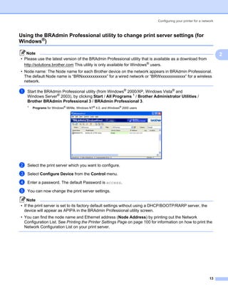 Configuring your printer for a network



Using the BRAdmin Professional utility to change print server settings (for
Windows®)                                                                                                            2




   Note                                                                                                                  2
• Please use the latest version of the BRAdmin Professional utility that is available as a download from
  http://solutions.brother.com This utility is only available for Windows® users.
• Node name: The Node name for each Brother device on the network appears in BRAdmin Professional.
  The default Node name is “BRNxxxxxxxxxxxx” for a wired network or “BRWxxxxxxxxxxxx” for a wireless
  network.

a   Start the BRAdmin Professional utility (from Windows® 2000/XP, Windows Vista® and
    Windows Server® 2003), by clicking Start / All Programs 1 / Brother Administrator Utilities /
    Brother BRAdmin Professional 3 / BRAdmin Professional 3.
    1   Programs for Windows® 98/Me, Windows NT® 4.0, and Windows® 2000 users




b   Select the print server which you want to configure.

c   Select Configure Device from the Control menu.

d   Enter a password. The default Password is access.

e   You can now change the print server settings.

    Note
• If the print server is set to its factory default settings without using a DHCP/BOOTP/RARP server, the
  device will appear as APIPA in the BRAdmin Professional utility screen.
• You can find the node name and Ethernet address (Node Address) by printing out the Network
  Configuration List. See Printing the Printer Settings Page on page 100 for information on how to print the
  Network Configuration List on your print server.




                                                                                                                   13
 