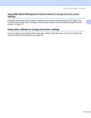 Configuring your printer for a network



Using Web Based Management (web browser) to change the print server
settings                                                                                                        2




A standard web browser can be used to change your print server settings using the HTTP (Hyper Text
Transfer Protocol). See How to configure the print server settings using Web Based Management (web                  2
browser) on page 107.


Using other methods to change print server settings                                                             2




You can configure your network printer using other methods. See Other ways to set the IP address (for
advanced users and administrators) on page 120.




                                                                                                              14
 
