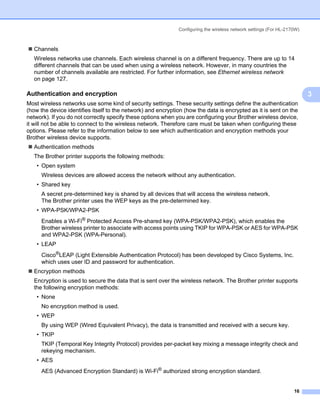 Configuring the wireless network settings (For HL-2170W)



   Channels
   Wireless networks use channels. Each wireless channel is on a different frequency. There are up to 14
   different channels that can be used when using a wireless network. However, in many countries the
   number of channels available are restricted. For further information, see Ethernet wireless network
   on page 127.

Authentication and encryption                                                                                        3
                                                                                                                         3
Most wireless networks use some kind of security settings. These security settings define the authentication
(how the device identifies itself to the network) and encryption (how the data is encrypted as it is sent on the
network). If you do not correctly specify these options when you are configuring your Brother wireless device,
it will not be able to connect to the wireless network. Therefore care must be taken when configuring these
options. Please refer to the information below to see which authentication and encryption methods your
Brother wireless device supports.
   Authentication methods
   The Brother printer supports the following methods:
    • Open system
      Wireless devices are allowed access the network without any authentication.
    • Shared key
      A secret pre-determined key is shared by all devices that will access the wireless network.
      The Brother printer uses the WEP keys as the pre-determined key.
    • WPA-PSK/WPA2-PSK
      Enables a Wi-Fi® Protected Access Pre-shared key (WPA-PSK/WPA2-PSK), which enables the
      Brother wireless printer to associate with access points using TKIP for WPA-PSK or AES for WPA-PSK
      and WPA2-PSK (WPA-Personal).
    • LEAP
      Cisco®LEAP (Light Extensible Authentication Protocol) has been developed by Cisco Systems, Inc.
      which uses user ID and password for authentication.
   Encryption methods
   Encryption is used to secure the data that is sent over the wireless network. The Brother printer supports
   the following encryption methods:
    • None
      No encryption method is used.
    • WEP
      By using WEP (Wired Equivalent Privacy), the data is transmitted and received with a secure key.
    • TKIP
      TKIP (Temporal Key Integrity Protocol) provides per-packet key mixing a message integrity check and
      rekeying mechanism.
    • AES
      AES (Advanced Encryption Standard) is Wi-Fi® authorized strong encryption standard.


                                                                                                                   16
 