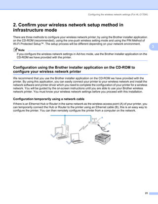 Configuring the wireless network settings (For HL-2170W)



2. Confirm your wireless network setup method in
infrastructure mode                                                                                                  3




There are three methods to configure your wireless network printer; by using the Brother installer application
on the CD-ROM (recommended), using the one-push wireless setting mode and using the PIN Method of
Wi-Fi Protected Setup™. The setup process will be different depending on your network environment.
                                                                                                                         3
     Note
   If you configure the wireless network settings in Ad-hoc mode, use the Brother installer application on the
   CD-ROM we have provided with the printer.


Configuration using the Brother installer application on the CD-ROM to
configure your wireless network printer                                                                              3




We recommend that you use the Brother installer application on the CD-ROM we have provided with the
printer. By using this application, you can easily connect your printer to your wireless network and install the
network software and printer driver which you need to complete the configuration of your printer for a wireless
network. You will be guided by the on-screen instructions until you are able to use your Brother wireless
network printer. You must know your wireless network settings before you proceed with this installation.

Configuration temporarily using a network cable                                                                      3




If there is an Ethernet Hub or Router in the same network as the wireless access point (A) of your printer, you
can temporarily connect the Hub or Router to the printer using an Ethernet cable (B), this is an easy way to
configure the printer. You can then remotely configure the printer from a computer on the network.

                                                                          A

                                                                                 B




                                                                                                                   21
 