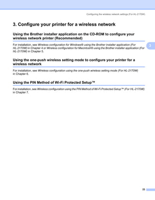 Configuring the wireless network settings (For HL-2170W)



3. Configure your printer for a wireless network                                                                   3




Using the Brother installer application on the CD-ROM to configure your
wireless network printer (Recommended)                                                                             3




For installation, see Wireless configuration for Windows® using the Brother installer application (For                 3
HL-2170W) in Chapter 4 or Wireless configuration for Macintosh® using the Brother installer application (For
HL-2170W) in Chapter 5.


Using the one-push wireless setting mode to configure your printer for a
wireless network                                                                                                   3




For installation, see Wireless configuration using the one-push wireless setting mode (For HL-2170W)
in Chapter 6.


Using the PIN Method of Wi-Fi Protected Setup™                                                                     3




For installation, see Wireless configuration using the PIN Method of Wi-Fi Protected Setup™ (For HL-2170W)
in Chapter 7.




                                                                                                                 23
 