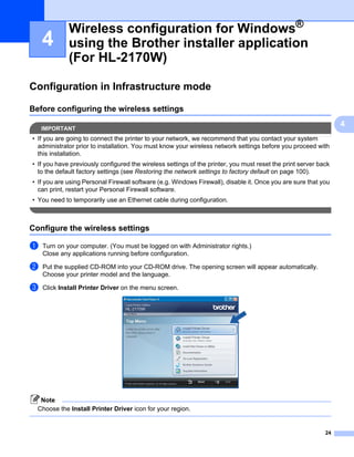Wireless configuration for Windows®
    4        using the Brother installer application
             (For HL-2170W)                                                                                      4




Configuration in Infrastructure mode                                                                             4




Before configuring the wireless settings                                                                         4




    IMPORTANT
                                                                                                                     4
• If you are going to connect the printer to your network, we recommend that you contact your system
  administrator prior to installation. You must know your wireless network settings before you proceed with
  this installation.
• If you have previously configured the wireless settings of the printer, you must reset the print server back
  to the default factory settings (see Restoring the network settings to factory default on page 100).
• If you are using Personal Firewall software (e.g. Windows Firewall), disable it. Once you are sure that you
  can print, restart your Personal Firewall software.
• You need to temporarily use an Ethernet cable during configuration.



Configure the wireless settings                                                                                  4




a   Turn on your computer. (You must be logged on with Administrator rights.)
    Close any applications running before configuration.

b   Put the supplied CD-ROM into your CD-ROM drive. The opening screen will appear automatically.
    Choose your printer model and the language.

c   Click Install Printer Driver on the menu screen.




   Note
  Choose the Install Printer Driver icon for your region.


                                                                                                            24
 