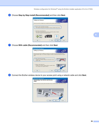Wireless configuration for Windows® using the Brother installer application (For HL-2170W)



f   Choose Step by Step install (Recommended) and then click Next.




                                                                                                                            4



g   Choose With cable (Recommended) and then click Next.




h   Connect the Brother wireless device to your access point using a network cable and click Next.




                                                                                                                      26
 