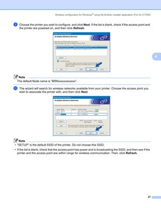Wireless configuration for Windows® using the Brother installer application (For HL-2170W)



i   Choose the printer you wish to configure, and click Next. If the list is blank, check if the access point and
    the printer are powered on, and then click Refresh.




                                                                                                                              4




  Note
 The default Node name is “BRNxxxxxxxxxxxx”.

j   The wizard will search for wireless networks available from your printer. Choose the access point you
    wish to associate the printer with, and then click Next.




   Note
• "SETUP" is the default SSID of the printer. Do not choose this SSID.
• If the list is blank, check that the access point has power and is broadcasting the SSID, and then see if the
  printer and the access point are within range for wireless communication. Then, click Refresh.




                                                                                                                        27
 