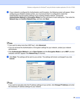 Wireless configuration for Windows® using the Brother installer application (For HL-2170W)



l   If your network is configured for Authentication and Encryption, the following screen will appear. When
    configuring your Brother wireless printer, you must ensure that it is configured to match the
    Authentication and Encryption settings of your existing wireless network. Choose the
    Authentication Method and Encryption Mode from the pull-downs in each setting box. Then enter the
    Network key and Confirm Network Key, and then click Next.




                                                                                                                              4




    Note
• If you want to setup more than WEP key1, click Advanced.
• If you do not know the Authentication or Encryption settings for your network, contact your network
  administrator.
• If the Authentication Method is set to Open System and the Encryption Mode is set to WEP, an error
  indication will NOT appear if the Network key is incorrect.

m   Click Next. The settings will be sent to your printer. The settings will remain unchanged if you click
    Cancel.




   Note
 If you want to manually enter the IP address settings of your printer, click Change IP Address and enter
 the necessary IP address settings for your network.




                                                                                                                        29
 