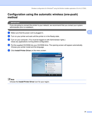 Wireless configuration for Windows® using the Brother installer application (For HL-2170W)



Configuration using the automatic wireless (one-push)
method                                                                                                                    4




    IMPORTANT
 If you are going to connect the printer to your network, we recommend that you contact your system
 administrator prior to installation.


a   Make sure that the power cord is plugged in.                                                                              4

b   Turn on your printer and wait until the printer is in the Ready state.

c   Turn on your computer. (You must be logged on with Administrator rights.)
    Close any applications running before configuration.

d   Put the supplied CD-ROM into your CD-ROM drive. The opening screen will appear automatically.
    Choose your printer model and the language.

e   Click Install Printer Driver on the menu screen.




  Note
 Choose the Install Printer Driver icon for your region.




                                                                                                                        31
 