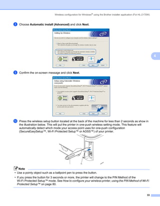 Wireless configuration for Windows® using the Brother installer application (For HL-2170W)



h   Choose Automatic install (Advanced) and click Next.




                                                                                                                             4



i   Confirm the on-screen message and click Next.




j   Press the wireless setup button located at the back of the machine for less than 2 seconds as show in
    the illustration below. This will put the printer in one-push wireless setting mode. This feature will
    automatically detect which mode your access point uses for one-push configuration
    (SecureEasySetup™, Wi-Fi Protected Setup™ or AOSS™) of your printer.




   Note
• Use a pointy object such as a ballpoint pen to press the button.
• If you press the button for 3 seconds or more, the printer will change to the PIN Method of the
  Wi-Fi Protected Setup™ mode. See How to configure your wireless printer, using the PIN Method of Wi-Fi
  Protected Setup™ on page 80.


                                                                                                                       33
 