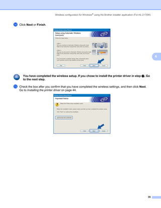 Wireless configuration for Windows® using the Brother installer application (For HL-2170W)



n   Click Next or Finish.




                                                                                                                            4




      You have completed the wireless setup. If you chose to install the printer driver in step g, Go
      to the next step.

o   Check the box after you confirm that you have completed the wireless settings, and then click Next.
    Go to Installing the printer driver on page 44.




                                                                                                                      35
 