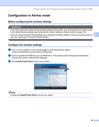 Wireless configuration for Windows® using the Brother installer application (For HL-2170W)



Configuration in Ad-hoc mode                                                                                             4




Before configuring the wireless settings                                                                                 4




    IMPORTANT
• If you have previously configured the wireless settings of the printer, you must reset the print server back
  to the default factory settings (see Restoring the network settings to factory default on page 100).
• If you are using Personal Firewall software (e.g. Windows Firewall), disable it. Once you are sure that you                4
  can print, restart your Personal Firewall software.



Configure the wireless settings                                                                                          4




a   Turn on your computer. (You must be logged on with Administrator rights.)
    Close any applications running before configuration.

b   Put the supplied CD-ROM into your CD-ROM drive. The opening screen will appear automatically.
    Choose your printer model and the language.

c   Click Install Printer Driver on the menu screen.




   Note
  Choose the Install Printer Driver icon for your region.




                                                                                                                       36
 