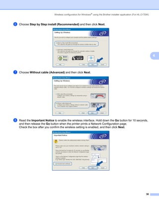 Wireless configuration for Windows® using the Brother installer application (For HL-2170W)



f   Choose Step by Step install (Recommended) and then click Next.




                                                                                                                            4



g   Choose Without cable (Advanced) and then click Next.




h   Read the Important Notice to enable the wireless interface. Hold down the Go button for 10 seconds,
    and then release the Go button when the printer prints a Network Configuration page.
    Check the box after you confirm the wireless setting is enabled, and then click Next.




                                                                                                                      38
 