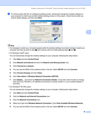 Wireless configuration for Windows® using the Brother installer application (For HL-2170W)



j    To communicate with the un-configured wireless printer, temporarily change the wireless settings on
     your computer to match your printer’s default settings shown on this screen. Check the box after you
     confirm these settings, and then click Next.




                                                                                                                             4




    Note
• If a message to restart your computer appears after the wireless settings have been changed, restart your
  computer and then go back to step b and continue with the install skipping steps i and j.
• For Windows Vista® users:
 You can temporarily change the wireless settings on your computer, following the steps below:

 1     Click Start and then Control Panel.

 2     Click Network and Internet and then the Network and Sharing Center icon.

 3     Click Connect to a network.

 4     You can see the SSID of the wireless printer in the list. Select SETUP and click Connect.

 5     Click Connect Anyway and then Close.

 6     Click View status of Wireless Network Connection (SETUP).

 7     Click Details.... and check the Network Connection Details. It may take a few minutes to change
       from 0.0.0.0 to 169.254.x.x IP address to be shown on screen (where x.x. are numbers between 1
       and 254).
• For Windows® XP SP2 users:
 You can temporarily change the wireless settings on your computer, following the steps below:

 1     Click Start and then Control Panel.

 2     Click the Network and Internet Connections icon.

 3     Click the Network Connections icon.

 4     Select and right click Wireless Network Connection. Click View Available Wireless Networks.

 5     You can see the SSID of the wireless printer in the list. Select SETUP and click Connect.


                                                                                                                       40
 