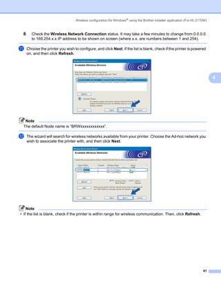 Wireless configuration for Windows® using the Brother installer application (For HL-2170W)



 6      Check the Wireless Network Connection status. It may take a few minutes to change from 0.0.0.0
        to 169.254.x.x IP address to be shown on screen (where x.x. are numbers between 1 and 254).

k    Choose the printer you wish to configure, and click Next. If the list is blank, check if the printer is powered
     on, and then click Refresh.




                                                                                                                                4




  Note
 The default Node name is “BRWxxxxxxxxxxxx”.

l    The wizard will search for wireless networks available from your printer. Choose the Ad-hoc network you
     wish to associate the printer with, and then click Next.




    Note
• If the list is blank, check if the printer is within range for wireless communication. Then, click Refresh.




                                                                                                                          41
 