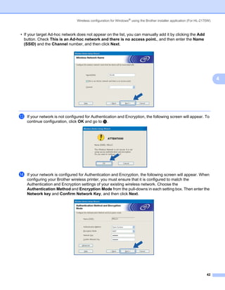 Wireless configuration for Windows® using the Brother installer application (For HL-2170W)



• If your target Ad-hoc network does not appear on the list, you can manually add it by clicking the Add
  button. Check This is an Ad-hoc network and there is no access point., and then enter the Name
  (SSID) and the Channel number, and then click Next.




                                                                                                                             4




m   If your network is not configured for Authentication and Encryption, the following screen will appear. To
    continue configuration, click OK and go to o.




n   If your network is configured for Authentication and Encryption, the following screen will appear. When
    configuring your Brother wireless printer, you must ensure that it is configured to match the
    Authentication and Encryption settings of your existing wireless network. Choose the
    Authentication Method and Encryption Mode from the pull-downs in each setting box. Then enter the
    Network key and Confirm Network Key, and then click Next.




                                                                                                                       42
 