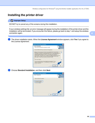 Wireless configuration for Windows® using the Brother installer application (For HL-2170W)



Installing the printer driver                                                                                              4




        Improper Setup

 DO NOT try to cancel any of the screens during this installation.

 If your wireless settings fail, an error message will appear during the installation of the printer driver and the
 installation will be terminated. If you encounter this failure, please go back to step 1 and setup the wireless
 connection again.                                                                                                             4

a   The driver installation starts. When the License Agreement window appears, click Yes if you agree to
    the License Agreement.




b   Choose Standard Installation, and then click Next.




                                                                                                                         44
 