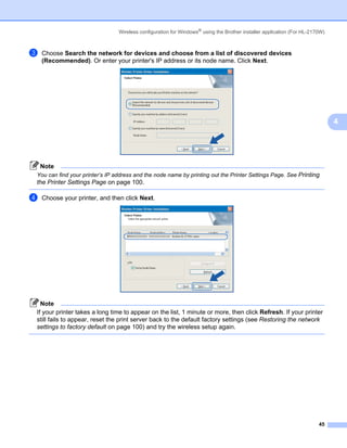 Wireless configuration for Windows® using the Brother installer application (For HL-2170W)



c   Choose Search the network for devices and choose from a list of discovered devices
    (Recommended). Or enter your printer's IP address or its node name. Click Next.




                                                                                                                             4




    Note
You can find your printer’s IP address and the node name by printing out the Printer Settings Page. See Printing
the Printer Settings Page on page 100.

d   Choose your printer, and then click Next.




  Note
If your printer takes a long time to appear on the list, 1 minute or more, then click Refresh. If your printer
still fails to appear, reset the print server back to the default factory settings (see Restoring the network
settings to factory default on page 100) and try the wireless setup again.




                                                                                                                       45
 