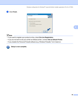 Wireless configuration for Windows® using the Brother installer application (For HL-2170W)



e   Click Finish.




                                                                                                                             4



    Note
• If you want to register your product on-line, check On-Line Registration.
• If you do not want to set your printer as Default printer, uncheck Set as Default Printer.
• If you disable the Personal Firewall software (e.g. Windows Firewall), Turn it back on.


      Setup is now complete.




                                                                                                                       46
 